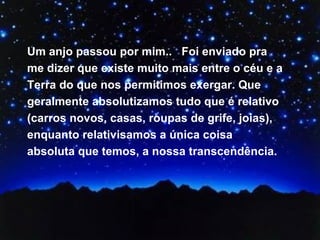 Um anjo passou por mim..  Foi enviado pra me dizer que existe muito mais entre o céu e a Terra do que nos permitimos exergar. Que geralmente absolutizamos tudo que é relativo (carros novos, casas, roupas de grife, joias), enquanto relativisamos a única coisa absoluta que temos, a nossa transcendência.  