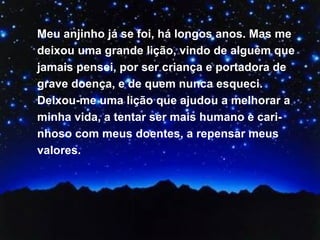 Meu anjinho já se foi, há longos anos. Mas me deixou uma grande lição, vindo de alguém que jamais pensei, por ser criança e portadora de grave doença, e de quem nunca esqueci. Deixou-me uma lição que ajudou a melhorar a minha vida, a tentar ser mais humano e cari-nhoso com meus doentes, a repensar meus valores.  