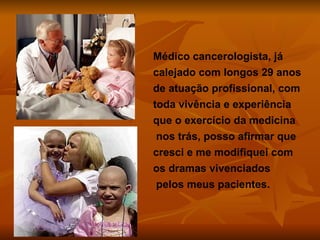 Médico cancerologista, já calejado com longos 29 anos de atuação profissional, com toda vivência e experiência que o exercício da medicina  nos trás, posso afirmar que cresci e me modifiquei com os dramas vivenciados  pelos meus pacientes. 
