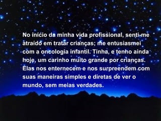 No início da minha vida profissional, senti-me atraído em tratar crianças; me entusiasmei com a oncologia infantil. Tinha, e tenho ainda hoje, um carinho muito grande por crianças. Elas nos enternecem e nos surpreendem com suas maneiras simples e diretas de ver o mundo, sem meias verdades.  