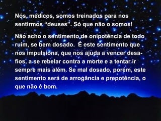 Nós, médicos, somos treinados para nos sentirmos “deuses”. Só que não o somos! Não acho o sentimento de onipotência de todo ruim, se bem dosado.  É este sentimento que nos impulsiona, que nos ajuda a vencer desa-fios, a se rebelar contra a morte e a tentar ir sempre mais além. Se mal dosado, porém, este sentimento será de arrogância e prepotência, o que não é bom.  