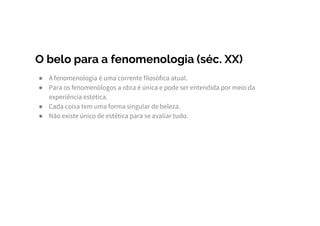 O belo para a fenomenologia (séc. XX)
● A fenomenologia é uma corrente filosófica atual.
● Para os fenomenólogos a obra é única e pode ser entendida por meio da
experiência estética.
● Cada coisa tem uma forma singular de beleza.
● Não existe único de estética para se avaliar tudo.
 