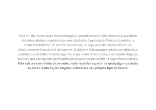 Hoje em dia, numa visão fenomenológica, consideramos o belo como uma qualidade
de certos objetos singulares que nos são dados à percepção. Beleza é, também, a
imanência total de um sentido ao sensível, ou seja, a existência de um sentido
absolutamente inseparável do sensível. O objeto é belo porque realiza o seu destino, é
autêntico, é verdadeiramente segundo o seu modo de ser, isto é, é um objeto singular,
sensível, que carrega um significado que só pode ser percebido na experiência estética.
Não existe mais a ideia de um único valor estético a partir do qual julgamos todas
as obras. Cada objeto singular estabelece seu próprio tipo de beleza.
 