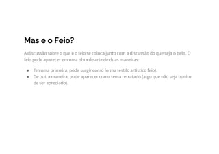 Mas e o Feio?
A discussão sobre o que é o feio se coloca junto com a discussão do que seja o belo. O
feio pode aparecer em uma obra de arte de duas maneiras:
● Em uma primeira, pode surgir como forma (estilo artístico feio).
● De outra maneira, pode aparecer como tema retratado (algo que não seja bonito
de ser apreciado).
 
