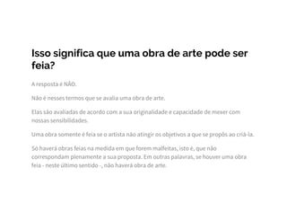 Isso significa que uma obra de arte pode ser
feia?
A resposta é NÃO.
Não é nesses termos que se avalia uma obra de arte.
Elas são avaliadas de acordo com a sua originalidade e capacidade de mexer com
nossas sensibilidades.
Uma obra somente é feia se o artista não atingir os objetivos a que se propôs ao criá-la.
Só haverá obras feias na medida em que forem malfeitas, isto é, que não
correspondam plenamente a sua proposta. Em outras palavras, se houver uma obra
feia - neste último sentido -, não haverá obra de arte.
 