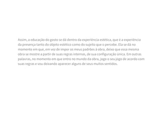 Assim, a educação do gosto se dá dentro da experiência estética, que é a experiência
da presença tanto do objeto estético como do sujeito que o percebe. Ela se dá no
momento em que, em vez de impor os meus padrões à obra, deixo que essa mesma
obra se mostre a partir de suas regras internas, de sua configuração única. Em outras
palavras, no momento em que entro no mundo da obra, jogo o seu jogo de acordo com
suas regras e vou deixando aparecer alguns de seus muitos sentidos.
 