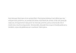 Isso não quer dizer que vá ser sempre fácil. Precisamos começar com obras que nos
estejam mais próximas, no sentido de serem mais fáceis de aceitar. E dar um passo de
cada vez. O importante é não parar no meio do caminho, pois o universo da arte é
muito rico e muito enriquecedor. Através dele, descobrimos o que o mundo pode ser e,
também, o que nós podemos ser e conhecer. Vale a pena.
 