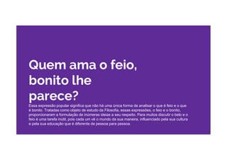 Quem ama o feio,
bonito lhe
parece?
Essa expressão popular significa que não há uma única forma de analisar o que é feio e o que
é bonito. Tratadas como objeto de estudo da Filosofia, essas expressões, o feio e o bonito,
proporcionaram a formulação de inúmeras ideias a seu respeito. Para muitos discutir o belo e o
feio é uma tarefa inútil, pois cada um vê o mundo da sua maneira, influenciado pela sua cultura
e pela sua educação que é diferente de pessoa para pessoa.
 