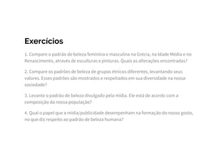 Exercícios
1. Compare o padrão de beleza feminina e masculina na Grécia, na Idade Média e no
Renascimento, através de esculturas e pinturas. Quais as alterações encontradas?
2. Compare os padrões de beleza de grupos étnicos diferentes, levantando seus
valores. Esses padrões são mostrados e respeitados em sua diversidade na nossa
sociedade?
3. Levante o padrão de beleza divulgado pela mídia. Ele está de acordo com a
composição da nossa população?
4. Qual o papel que a mídia/publicidade desempenham na formação do nosso gosto,
no que diz respeito ao padrão de beleza humana?
 