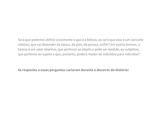 Será que podemos definir claramente o que é a beleza, ou será que esse é um conceito
relativo, que vai depender da época, do país, da pessoa, enfim? Em outros termos, a
beleza é um valor objetivo, que pertence ao objeto e pode ser medido, ou subjetivo,
que pertence ao sujeito e que, portanto, poderá mudar de indivíduo para indivíduo?
As respostas a essas perguntas variaram durante o decorrer da História!
 