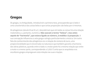 Gregos
Os gregos, na Antiguidade, introduziram a primeira tese, pressupondo que o belo é
uma característica das coisas belas e que certas proporções são belas por si mesmas.
Os pitagóricos (século VI ao IV a.C.) descobriram que em todas as coisas há uma relação
matemática, e, portanto, numérica. Não usavam o termo “beleza”, mas antes
aquele de “harmonia”, que estava ligado ao número, à medida e à proporção. A
sua concepção influenciou a arte grega e atingiu particularmente a música. Um outro
fato do conhecimento dos pitagóricos era a relação do número de ouro, uma
proporcionalidade que é encontrada na natureza e que também garante a harmonia
das obras plásticas, quando entre o todo e a maior parte há a mesma relação que entre
a maior e a menor parte, correspondendo a 1,618. É certo que os arquitetos e os
escultores gregos empregavam esta relação nas suas criações.
 