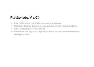 Platão (séc. V a.C.)
● Para Platão, o belo está ligado a uma essência universal.
● O belo não depende de quem observa, pois está contido no próprio objeto.
● Esse é o ideal das Academias de Arte.
● Elas tentam fixar regras para a produção artística a partir de uma determinada
concepção de belo.
 