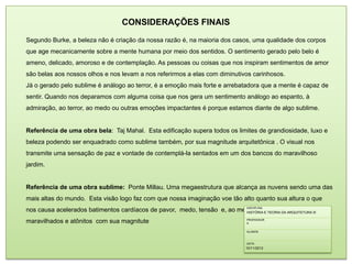 CONSIDERAÇÕES FINAIS
Segundo Burke, a beleza não é criação da nossa razão é, na maioria dos casos, uma qualidade dos corpos
que age mecanicamente sobre a mente humana por meio dos sentidos. O sentimento gerado pelo belo é
ameno, delicado, amoroso e de contemplação. As pessoas ou coisas que nos inspiram sentimentos de amor
são belas aos nossos olhos e nos levam a nos referirmos a elas com diminutivos carinhosos.
Já o gerado pelo sublime é análogo ao terror, é a emoção mais forte e arrebatadora que a mente é capaz de
sentir. Quando nos deparamos com alguma coisa que nos gera um sentimento análogo ao espanto, à
admiração, ao terror, ao medo ou outras emoções impactantes é porque estamos diante de algo sublime.


Referência de uma obra bela: Taj Mahal. Esta edificação supera todos os limites de grandiosidade, luxo e
beleza podendo ser enquadrado como sublime também, por sua magnitude arquitetônica . O visual nos
transmite uma sensação de paz e vontade de contemplá-la sentados em um dos bancos do maravilhoso
jardim.


Referência de uma obra sublime: Ponte Millau. Uma megaestrutura que alcança as nuvens sendo uma das
mais altas do mundo. Esta visão logo faz com que nossa imaginação voe tão alto quanto sua altura o que
                                                                         DISCIPLINA
nos causa acelerados batimentos cardíacos de pavor, medo, tensão e, ao mesmo tempo, DA ARQUITETURA III
                                                                         HISTÓRIA E TEORIA
                                                                                           ficamos
maravilhados e atônitos com sua magnitute                                    PROFESSOR
                                                                             A


                                                                             ALUNOS



                                                                             DATA
                                                                             10/11/2012
 
