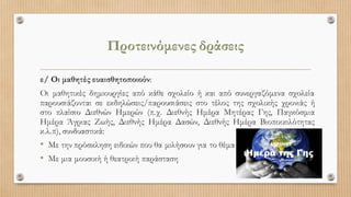 Προτεινόμενες δράσεις
ε/ Οι μαθητές ευαισθητοποιούν:
Οι μαθητικές δημιουργίες από κάθε σχολείο ή και από συνεργαζόμενα σχολεία
παρουσιάζονται σε εκδηλώσεις/παρουσιάσεις στο τέλος της σχολικής χρονιάς ή
στο πλαίσιο Διεθνών Ημερών (π.χ. Διεθνής Ημέρα Μητέρας Γης, Παγκόσμια
Ημέρα Άγριας Ζωής, Διεθνής Ημέρα Δασών, Διεθνής Ημέρα Βιοποικιλότητας
κ.λ.π), συνδυαστικά:
• Με την πρόσκληση ειδικών που θα μιλήσουν για το θέμα
• Με μια μουσική ή θεατρική παράσταση
 