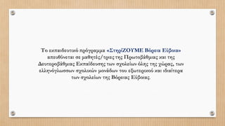 Το εκπαιδευτικό πρόγραμμα «ΣτηρίΖΟΥΜΕ Βόρεια Εύβοια»
απευθύνεται σε μαθητές/τριες της Πρωτοβάθμιας και της
Δευτεροβάθμιας Εκπαίδευσης των σχολείων όλης της χώρας, των
ελληνόγλωσσων σχολικών μονάδων του εξωτερικού και ιδιαίτερα
των σχολείων της Βόρειας Εύβοιας.
 