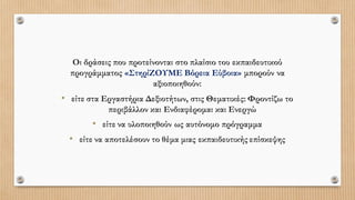 Οι δράσεις που προτείνονται στο πλαίσιο του εκπαιδευτικού
προγράμματος «ΣτηρίΖΟΥΜΕ Βόρεια Εύβοια» μπορούν να
αξιοποιηθούν:
• είτε στα Εργαστήρια Δεξιοτήτων, στις Θεματικές: Φροντίζω το
περιβάλλον και Ενδιαφέρομαι και Ενεργώ
• είτε να υλοποιηθούν ως αυτόνομο πρόγραμμα
• είτε να αποτελέσουν το θέμα μιας εκπαιδευτικής επίσκεψης
 