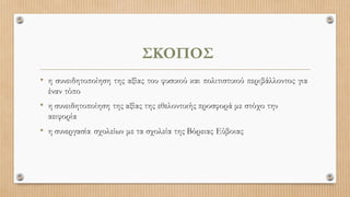 ΣΚΟΠΟΣ
• η συνειδητοποίηση της αξίας του φυσικού και πολιτιστικού περιβάλλοντος για
έναν τόπο
• η συνειδητοποίηση της αξίας της εθελοντικής προσφορά με στόχο την
αειφορία
• η συνεργασία σχολείων με τα σχολεία της Βόρειας Εύβοιας
 