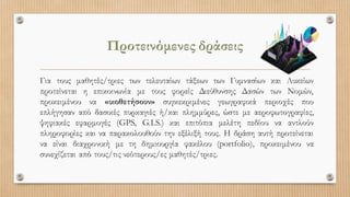 Προτεινόμενες δράσεις
Για τους μαθητές/τριες των τελευταίων τάξεων των Γυμνασίων και Λυκείων
προτείνεται η επικοινωνία με τους φορείς Διεύθυνσης Δασών των Νομών,
προκειμένου να «υιοθετήσουν» συγκεκριμένες γεωγραφικά περιοχές που
επλήγησαν από δασικές πυρκαγιές ή/και πλημμύρες, ώστε με αεροφωτογραφίες,
ψηφιακές εφαρμογές (GPS, G.I.S.) και επιτόπια μελέτη πεδίου να αντλούν
πληροφορίες και να παρακολουθούν την εξέλιξή τους. Η δράση αυτή προτείνεται
να είναι διαχρονική με τη δημιουργία φακέλου (portfolio), προκειμένου να
συνεχίζεται από τους/τις νεότερους/ες μαθητές/τριες.
 