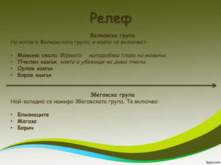 Релеф
                             Фалковска група
На изток е Фалковската група, в която се включват:

•   Момина скала.Формата наподобява глава на момиче.
•   Пчелен камък, която е убежище на диви пчели.
•   Орлов камък
•   Боров камък


                           Збеговска група
Най-западно се намира Збеговската група. Тя включва:

• Близнаците
• Магаза
• Борич
 