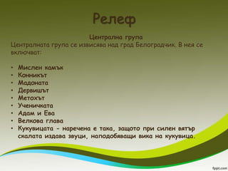 Релеф
                        Централна група
Централната група се извисява над град Белоградчик. В нея се
включват:

•   Мислен камък
•   Конникът
•   Мадоната
•   Дервишът
•   Метохът
•   Ученичката
•   Адам и Ева
•   Велкова глава
•   Кукувицата - наречена е така, защото при силен вятър
    скалата издава звуци, наподобяващи вика на кукувица.
 