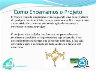 Como Encerramos o Projeto
O avanço físico de um projeto se inícia quando uma das atividades
de qualquer pacote se inícia, ou seja, quando se aplica um processo
a uma atividade, o mesma está sendo aplicado ao pacote e
consequentemente ao projeto.

O conjunto de atividades que formam um pacote deve ser
totalmente concluído para que o pacote seja encerrado. Após
concluído todos os pacotes que compoem uma fase, a fase será
concluída e após a conclusão de todas as fases o projeto será
encerrado.



                                                   Projeto
                                                   Viverde

  Construdo
 
