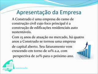 Apresentação da Empresa
A Construdo é uma empresa do ramo de
construção civil cujo foco principal é a
construção de edificações residenciais auto
sustentáveis.
Com 15 anos de atuação no mercado, há quatro
anos a Construdo se tornou uma empresa
de capital aberto. Seu faturamento vem
crescendo em torno de 10% a.a, com
 perspectiva de 20% para o próximo ano.


 Construdo
 
