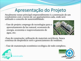 Apresentação do Projeto
Atualmente nosso principal empreendimento é a construção de um
condomínio com 3 torres de 120 apartamentos cada, onde será
utilizado o conceito de sustentabilidade:

- Fase de projeto: emprego de tecnologias para o
  aproveitamento da luz natural, economia de
  energia, economia e reaproveitamento de
  água, etc;

-Fase de construção: utilização de materiais recicláveis, busca
contínua de desperdício zero e gerenciamento de resíduos;

- Fase de manutenção econômico-ecológica de todo complexo.

                                                         Projeto
                                                         Viverde

      Construdo
 