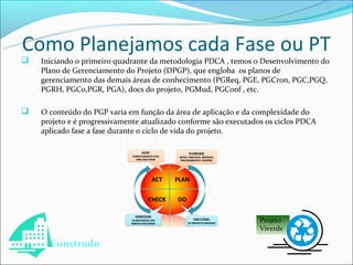 Como Planejamos cada Fase ou PT
   Iniciando o primeiro quadrante da metodologia PDCA , temos o Desenvolvimento do
    Plano de Gerenciamento do Projeto (DPGP), que engloba os planos de
    gerenciamento das demais áreas de conhecimento (PGReq, PGE, PGCron, PGC,PGQ,
    PGRH, PGCo,PGR, PGA), docs do projeto, PGMud, PGConf , etc.

   O conteúdo do PGP varia em função da área de aplicação e da complexidade do
    projeto e é progressivamente atualizado conforme são executados os ciclos PDCA
    aplicado fase a fase durante o ciclo de vida do projeto.




                                                                  Projeto
                                                                  Viverde

      Construdo
 