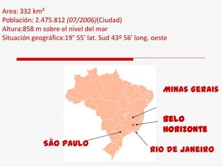 Area: 332 km²
Población: 2.475.812 (07/2006)(Ciudad)
Altura:858 m sobre el nivel del mar
Situación geográfica:19° 55' lat. Sud 43º 56' long. oeste




                                                       Minas Gerais


                                                       Belo
                                                       Horizonte
              São Paulo
                                                   Rio de Janeiro
 