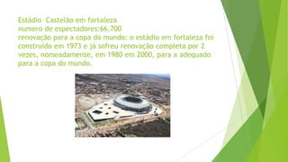 Estádio Castelão em fortaleza
numero de espectadores:66,700
renovação para a copa do mundo: o estádio em fortaleza foi
construído em 1973 e já sofreu renovação completa por 2
vezes, nomeadamente, em 1980 em 2000, para a adequado
para a copa do mundo.
 