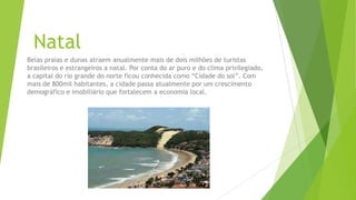 Natal
Belas praias e dunas atraem anualmente mais de dois milhões de turistas
brasileiros e estrangeiros a natal. Por conta do ar puro e do clima privilegiado,
a capital do rio grande do norte ficou conhecida como “Cidade do sol”. Com
mais de 800mil habitantes, a cidade passa atualmente por um crescimento
demográfico e imobiliário que fortalecem a economia local.
 