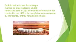 Estádio beira-rio em Porto Alegre
numero de espectadores: 60,000
renovação para a Copa do mundo: este estádio foi
construído em 1969 e foi completamente renovado
e, entretanto, entrou novamente em uso.
 