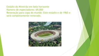 Estádio do Mineirão em belo horizonte
Numero de espectadores: 69,000
Renovação para copa do mundo: Este estádio e de 1965 e
será completamente renovado.
 