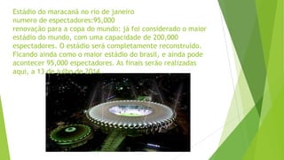 Estádio do maracanã no rio de janeiro
numero de espectadores:95,000
renovação para a copa do mundo: já foi considerado o maior
estádio do mundo, com uma capacidade de 200,000
espectadores. O estádio será completamente reconstruído.
Ficando ainda como o maior estádio do brasil, e ainda pode
acontecer 95,000 espectadores. As finais serão realizadas
aqui, a 13 de julho de 2014.
 