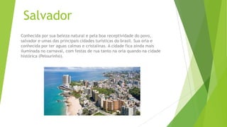 Salvador
Conhecida por sua beleza natural e pela boa receptividade do povo,
salvador e umas das principais cidades turísticas do brasil. Sua orla e
conhecida por ter aguas calmas e cristalinas. A cidade fica ainda mais
iluminada no carnaval, com festas de rua tanto na orla quando na cidade
histórica (Pelourinho).
 