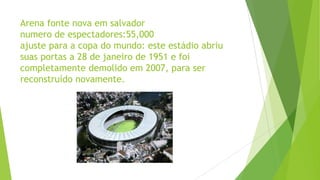 Arena fonte nova em salvador
numero de espectadores:55,000
ajuste para a copa do mundo: este estádio abriu
suas portas a 28 de janeiro de 1951 e foi
completamente demolido em 2007, para ser
reconstruído novamente.
 