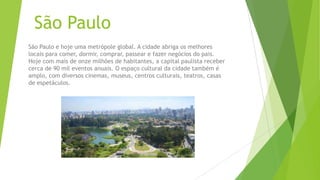 São Paulo
São Paulo e hoje uma metrópole global. A cidade abriga os melhores
locais para comer, dormir, comprar, passear e fazer negócios do pais.
Hoje com mais de onze milhões de habitantes, a capital paulista receber
cerca de 90 mil eventos anuais. O espaço cultural da cidade também é
amplo, com diversos cinemas, museus, centros culturais, teatros, casas
de espetáculos.
 