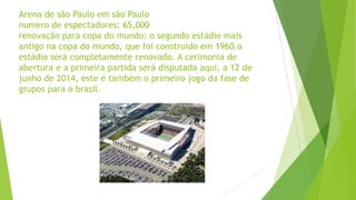 Arena de são Paulo em são Paulo
numero de espectadores: 65,000
renovação para copa do mundo: o segundo estádio mais
antigo na copa do mundo, que foi construído em 1960.o
estádio será completamente renovado. A cerimonia de
abertura e a primeira partida será disputada aqui, a 12 de
junho de 2014, este é também o primeiro jogo da fase de
grupos para o brasil.
 