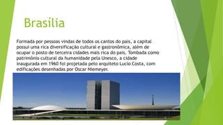 Brasília
Formada por pessoas vindas de todos os cantos do pais, a capital
possui uma rica diversificação cultural e gastronômica, além de
ocupar o posto de terceira cidades mais rica do pais. Tombada como
patrimônio cultural da humanidade pela Unesco, a cidade
inaugurada em 1960 foi projetada pelo arquiteto Lucio Costa, com
edificações desenhadas por Oscar Niemeyer.
 