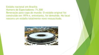 Estádio nacional em Brasília
Numero de Espectadores: 71,500
Renovação para copa do mundo: O estádio original foi
construído em 1974 e, entretanto, foi demolido. No local
nascera um estádio totalmente novo ressuscitado.
 
