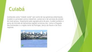 Cuiabá
Conhecida como “cidade verde” por conta de sua generosa arborização,
Cuiabá e o principal centro industrial, comercial e de serviços do estado
de mato grosso. Importante polo agropecuário do pais, Cuiabá também e
porta de entrada de belíssimas regiões turísticas tais como a Chapada
dos Guimarães e a região norte do Portugal, berço da fauna e da flora
regional.
 