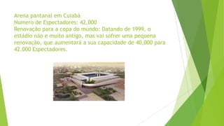 Arena pantanal em Cuiabá
Numero de Espectadores: 42,000
Renovação para a copa do mundo: Datando de 1999, o
estádio não e muito antigo, mas vai sofrer uma pequena
renovação, que aumentará a sua capacidade de 40,000 para
42.000 Espectadores.
 