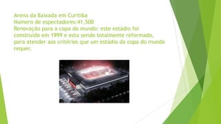 Arena da Baixada em Curitiba
Numero de espectadores:41,500
Renovação para a copa do mundo: este estádio foi
construído em 1999 e esta sendo totalmente reformado,
para atender aos critérios que um estádio da copa do mundo
requer.
 
