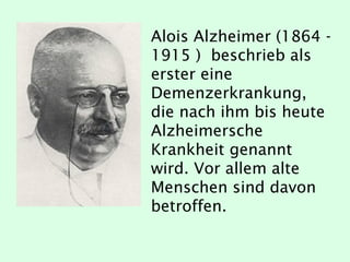 Alois Alzheimer (1864 -
1915 ) beschrieb als
erster eine
Demenzerkrankung,
die nach ihm bis heute
Alzheimersche
Krankheit genannt
wird. Vor allem alte
Menschen sind davon
betroffen.
 