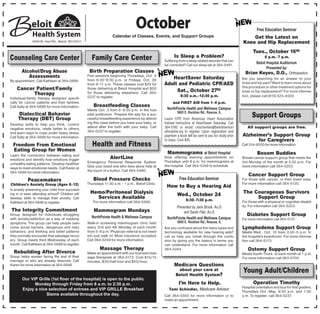 October                                                                         Free Education Seminar
                                                                   Calendar of Classes, Events, and Support Groups                                          Get the Latest on
              1969 W. Hart Rd., Beloit, WI 53511                                                                                                        Knee and Hip Replacement
                                                                                                                                                               Tues., October 16th
Counseling Care Center                                Family Care Center                                 Is Sleep a Problem?
                                                                                                   Suffering from a sleep related disorder that can
                                                                                                                                                                       6 p.m.–7 p.m.

                                                                                                   be corrected? Call our sleep lab at 364-5481.
                                                                                                                                                                  Beloit Hospital Auditorium
                                                                                                                                                                         Presented by:
       Alcohol/Drug Abuse                           Birth Preparation Classes                                                                             Brian Keyes, D.O., Orthopedics
          Assessments                              Five sessions beginning Thursdays, Oct. 4
                                                   from 6:30–8:30 p.m. or Fridays, Oct. 26            HeartSaver Saturday                               Are you searching for an answer to your
By appointment. Call Kathleen at 364-5686.
                                                   from 9–11 a.m. These classes cost $25 for       Adult and Pediatric CPR/AED                          knee and hip pain? Want to learn more about
    Cancer Patient/Family                          those delivering at Beloit Hospital and $50                                                          this procedure or other treatment options for
                                                   for those delivering elsewhere. Call 364-            Sat., October 27th                              knee or hip replacement? For more informa-
          Therapy                                                                                             8:30 a.m.–12:30 p.m.                      tion, please call (815) 525-4500.
Individual/family therapy designed specifi-        5237 to register.
cally for cancer patients and their families.                                                           and FIRST AID from 1–4 p.m.
Call Sally at 364-5686 for more information.           Breastfeeding Classes
                                                   Meets Oct. 3 from 6–8:30 p.m. in the hos-        NorthPointe Health and Wellness Campus
                                                                                                            5605 E. Rockton Rd., Roscoe, IL
     Dialectical Behavior
     Therapy (DBT) Group
                                                   pital auditorium. Prepare the way for a suc-
                                                   cessful breastfeeding experience by attend-     Learn CPR from American Heart Association
                                                                                                                                                              Support Groups
Develop skills to help you think, control          ing this class before you have your baby, or    trained instructors at HeartSaver Saturday. Call
negative emotions, relate better to others,        attend after the birth with your baby. Call     364-5195 or email: cnschenker@beloitmemori-             All support groups are free.
and learn ways to cope under heavy stress.         364-5237 to register.                           alhospital.org to register. Upon registration and
Call Sally at 364-5686 for more information.                                                       payment a book will be sent to you for study prior   Alzheimer’s Support Group
                                                                                                   to class. Cost $35.                                        for Caregivers
  Freedom From Emotional                              Health and Fitness                                                                                Call 314-8500 for more information.
  Eating Group for Women
Learn the connection between eating and
                                                                                                     Mammograms at Beloit Hospital                                Bosom Buddies
emotions and identify how emotions trigger                       AlertLine                         Now offering evening appointments on                 Breast cancer support group that meets the
                                                   Emergency Personal Response System.             Thursdays until 8 p.m. for mammograms at             3rd Monday of the month at 5:30 p.m. For
unhealthy eating patterns. Develop healthier
                                                   Give your loved one who lives alone help at     the hospital. Call 364-5249 to schedule.             more information call 364-5253.
ways to meet emotional needs. Call Karen at
364-5686 for more information.                     the touch of a button. Call 364-5480.
                                                                                                                                                            Cancer Support Group
           Peacemakers                                 Blood Pressure Checks                                 Free Education Seminar                     For those with cancer, or their loved ones.
 Children's Anxiety Group (Ages 8–12)              Thursdays 11:30 a.m. - 1 p.m., Beloit Clinic.                                                        For more information call 364-5130.
                                                                                                    How to Buy a Hearing Aid
Is anxiety preventing your child from succeed-
ing in or even attending school? Children will       Hemo/Peritoneal Dialysis                               Wed., October 24                            The Courageous Survivors
develop skills to manage their anxiety. Call           Services Available                                         6:30–7:30 p.m.
                                                                                                                                                             Support Group
Kathleen at 364-5686 to register.                     For more information call 364-5580.                                                               For those with a physical or cognitive disabil-
                                                                                                         Presented by Jane Brook, Au.D.                 ity. For information call 364-5203.
The Integrity Commitment                               Mammogram Mondays                                      and Sarah Filer, Au.D.
Group designed for individuals struggling
                                                     NorthPointe Health & Wellness Campus
                                                                                                                                                           Diabetes Support Group
with anxiety/addiction as a way of masking                                                          NorthPointe Health and Wellness Campus              For more information call 364-5137.
symptoms. The group can help people over-          Walk-in screening mammogram clinic held                  5605 E. Rockton Rd., Roscoe, IL
come social barriers, dangerous and risky          every 2nd and 4th Monday of each month          Are you confused about the many types and            Lymphedema Support Group
behaviors, and thinking and belief patterns        from 5–8 p.m. Physician referral is not need-   technology available for new hearing aids?           Meets Wed., Oct. 10 from 3:30–5 p.m. in
they normally encounter that sabotage recov-       ed—just walk in! Most insurance accepted.       Let us help you break through the confu-             the hospital's boardroom. For more informa-
ery. Group meets third Wednesday of each           Call 364-5249 for more information.             sion by giving you the basics in terms you           tion call 364-5173.
month. Call Kathleen at 364-5686 to register.                                                      can understand. For more information call
                                                           Massage Therapy                         364-5244.                                                Ostomy Support Group
  Rebuilding After Divorce                         Make an appointment with our licensed mas-                                                           Meets fourth Thurs. of each month at 1 p.m.
Group helps women facing the end of their          sage therapists at 364-5173. Cost $15/15                                                             For more information call 363-5705.
marriage or who are already divorced. Call         minutes, $35/half hour and $55/hour.
Karen for more information at 364-5686.                                                                  Medicare Questions
                                                                                                           about your care at
                                                                                                          Beloit Health System?
                                                                                                                                                        Young Adult/Children
       Our VIP Grille (1st floor of the hospital) is open to the public
             Monday through Friday from 8 a.m. to 2:30 p.m.                                                  I’m Here to Help.                                 Operation Timothy
                                                                                                                                                        Hospital orientation and tour for first graders.
       Enjoy a nice selection of entrees and VIP GRILLE Breakfast                                     Tami Schindler, Medicare Advisor
                                                                                                                                                        Thursdays Oct.–May, 9:30 a.m. and 1:30
                   Slams available throughout the day.                                             Call 364-5583 for more information or to             p.m. To register, call 364-5237.
                                                                                                   make an appointment.
 