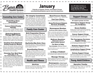 January
                                                                Calendar of Classes, Events, and Support Groups
                                                                                                                                                        Our VIP Grille (1st floor of
                                                                                                                                                        the hospital) is open to the
                                                                                                                                                        public Monday through
                                                                                                                                                        Friday from 8 a.m. to 2:30 p.m.
                                                               www.BeloitHealthSystem.org for news and physicians.
              1969 W. Hart Rd., Beloit, WI 53511


                                                   The Integrity Commitment                             Blood Pressure Checks
Counseling Care Center                             Group designed for individuals struggling        Thursdays 11:30 a.m. - 1 p.m., Beloit Clinic.            Support Groups
                                                   with anxiety/addiction as a way of masking
                                                   symptoms. The group can help people over-                 Foot Care Clinics
       Alcohol/Drug Abuse                          come social barriers, dangerous and risky        For a current schedule call 363-5885.                 All support groups are free.
          Assessments                              behaviors, and thinking and belief patterns
By appointment. Call Kathleen at 364-5686.         they normally encounter that sabotage recov-       Hemo/Peritoneal Dialysis                         Alzheimer’s Support Group
                                                   ery. Group meets third Wednesday of each             Services Available                                   for Caregivers
                                                   month. Call Kathleen at 364-5686 to register.        For more information call 364-5580.            Call 314-8500 for more information.
    Cancer Patient/Family
          Therapy                                                                                                                                                Bosom Buddies
                                                                                                        Mammogram Mondays
Individual/family therapy designed specifi-
cally for cancer patients and their families.         Family Care Center                               NorthPointe Health & Wellness Campus
                                                                                                                                                       Breast cancer support group that meets the
                                                                                                                                                       3rd Monday of the month at 5:30 p.m. For
Call Sally at 364-5686 for more information.                                                                                                           more information call 364-5253.
                                                                                                    Walk-in screening mammogram clinic held
     Dialectical Behavior                           Birth Preparation Classes                       every 2nd and 4th Monday of each month
     Therapy (DBT) Group                           Five sessions beginning Fridays, Jan. 18         from 5–8 p.m. Physician referral is not need-          Cancer Support Group
                                                   from 9–11 a.m. or Tuesdays, Jan. 8 from          ed—just walk in! Most insurance accepted.          For those with cancer, or their loved ones.
Develop skills to help you think, control          6:30–8:30 p.m. These classes cost $25 for        Call 364-5249 for more information.                For more information call 364-5130.
negative emotions, relate better to others,        those delivering at Beloit Hospital and $50
and learn ways to cope under heavy stress.         for those delivering elsewhere. Call 364-              Medicare Questions                           The Courageous Survivors
Call Sally at 364-5686 for more information.       5237 to register.                                        about your care at                              Support Group
                                                                                                           Beloit Health System?                       For those with a physical or cognitive disabil-
  Freedom From Emotional                           Big Brother/Big Sister Class                                                                        ity. For information call 364-5203.
  Eating Group for Women                           Next class January 5. Class for sibling prep              I’m Here to Help.
Learn the connection between eating and            is $5/child ($10 family). Hospital Auditorium.      Tami Schindler, Medicare Advisor                   Diabetes Support Group
emotions and identify how emotions trigger         Call to register 364-5237.                                                                          For more information call 364-5137.
unhealthy eating patterns. Develop healthier                                                        Call 364-5583 for more information or to
ways to meet emotional needs. Call Karen at            Breastfeeding Classes                        make an appointment.                               Lymphedema Support Group
364-5686 for more information.                     Meets Jan. 2 from 6–8:30 p.m. in the hos-                                                           For more information call 364-5173.
                                                   pital auditorium. Prepare the way for a suc-           Is Sleep a Problem?
  Choosing Your Best Road                          cessful breastfeeding experience by attend-      Suffering from a sleep related disorder that can       Ostomy Support Group
            Youth (Ages 13–16)                     ing this class before you have your baby, or     be corrected? Call our sleep lab at 364-5481.      Meets second Monday of each month (except
    New Group Forming in January                   attend after the birth with your baby. Call                                                         June, July and Aug.) at 1 p.m. at the hospital.
For teens who may be struggling with anxiety       364-5237 to register.                                    Massage Therapy                            For more information call 363-5705.
and making wise choices regarding alcohol,                                                          Make an appointment with our licensed mas-
drugs, sex and other life changing decisions.                                                       sage therapists at 364-5173. Cost $15/15
Also for those who have struggled grow-               Health and Fitness                            minutes, $35/half hour and $55/hour.               Young Adult/Children
ing up in homes where parents have also
struggled with their choices. Teens will learn                                                        Mammograms at Beloit Hospital
the skills to make their own decisions with                       AlertLine                         Now offering evening appointments on                      Operation Timothy
their best future in mind. Call Kathleen at        Emergency Personal Response System.              Thursdays until 8 p.m. for mammograms at           Hospital orientation and tour for first graders.
364-5686 to register.                              Give your loved one who lives alone help at      the hospital. Call 364-5249 to schedule.           Thursdays Oct.–May, 9:30 a.m. and 1:30
                                                   the touch of a button. Call 364-5480.                                                               p.m. To register, call 364-5237.
 
