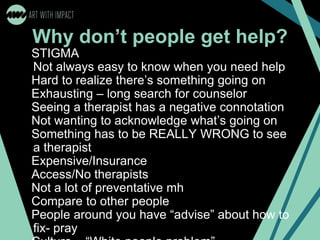 Why don’t people get help?
STIGMA
Not always easy to know when you need help
Hard to realize there’s something going on
Exhausting – long search for counselor
Seeing a therapist has a negative connotation
Not wanting to acknowledge what’s going on
Something has to be REALLY WRONG to see
a therapist
Expensive/Insurance
Access/No therapists
Not a lot of preventative mh
Compare to other people
People around you have “advise” about how to
fix- pray
 