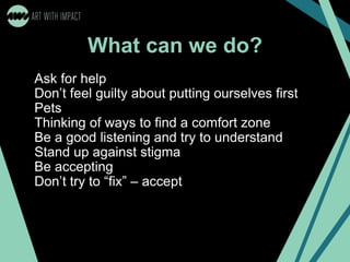 What can we do?
Ask for help
Don’t feel guilty about putting ourselves first
Pets
Thinking of ways to find a comfort zone
Be a good listening and try to understand
Stand up against stigma
Be accepting
Don’t try to “fix” – accept
 
