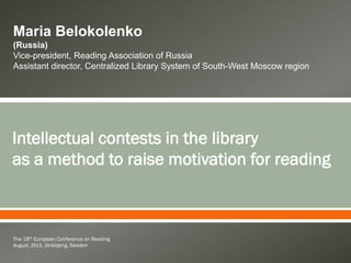  
The 18th European Conference on Reading
August, 2013, Jönköping, Sweden
Intellectual contests in the library
as a method to raise motivation for reading
Maria Belokolenko
(Russia)
Vice-president, Reading Association of Russia
Assistant director, Centralized Library System of South-West Moscow region
 