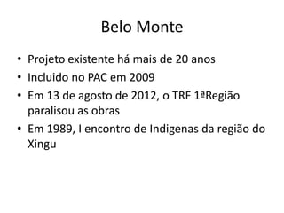 Belo Monte
• Projeto existente há mais de 20 anos
• Incluido no PAC em 2009
• Em 13 de agosto de 2012, o TRF 1ªRegião
  paralisou as obras
• Em 1989, I encontro de Indigenas da região do
  Xingu
 